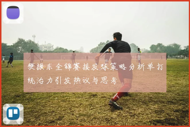 樊振东全锦赛接发球策略分析单打统治力引发热议与思考