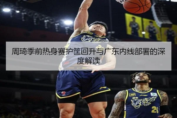 周琦季前热身赛护筐回升与广东内线部署的深度解读